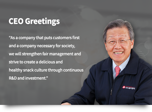 CEO Greetings. As a company that puts customers first and a company necessary for society, we will strengthen fair management and strive to create a delicious and healthy snack culture through continuous R&D and investment.