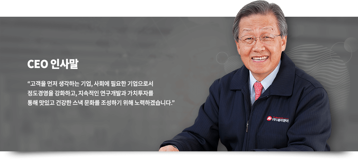 CEO 인사말, 고객을 먼저 생각하는 기업, 사회에 필요한 기업으로서 정도경영을 강화하고, 지속적인 연구개발과 가치투자를 통해 맛있고 건강한 스낵 문화를 조성하기 위해 노력하겠습니다.